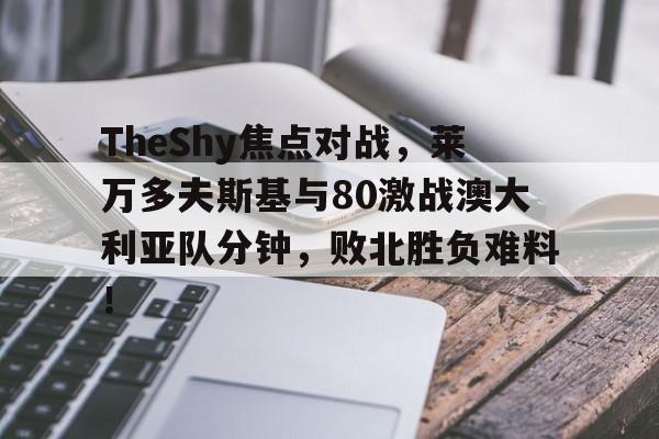 乐鱼体育登录入口TheShy焦点对战，莱万多夫斯基与80激战澳大利亚队分钟，败北胜负难料！的简单介绍