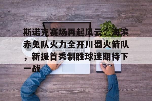 乐鱼官方网站包含斯诺克赛场再起风云：海滨赤兔队火力全开川蜀火箭队，新援首秀制胜球迷期待下一战的词条